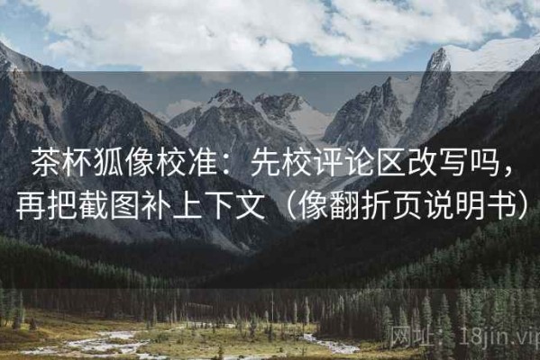 茶杯狐像校准：先校评论区改写吗，再把截图补上下文（像翻折页说明书）