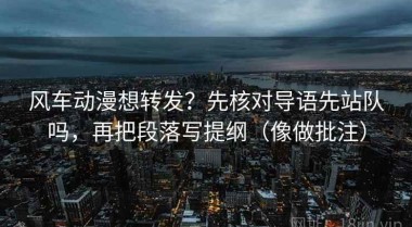 风车动漫想转发？先核对导语先站队吗，再把段落写提纲（像做批注）