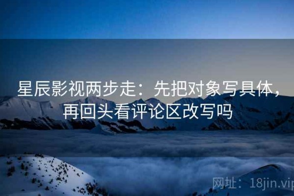 星辰影视两步走：先把对象写具体，再回头看评论区改写吗