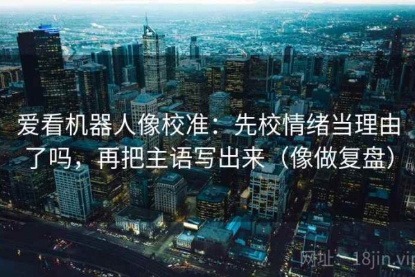 爱看机器人像校准：先校情绪当理由了吗，再把主语写出来（像做复盘）