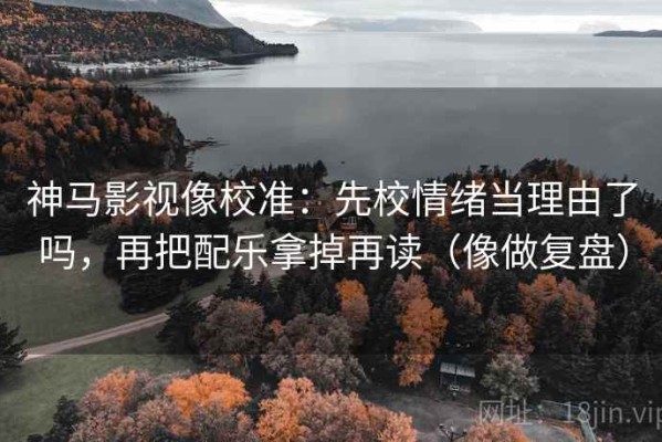 神马影视像校准：先校情绪当理由了吗，再把配乐拿掉再读（像做复盘）