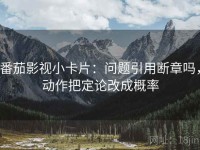 番茄影视小卡片：问题引用断章吗，动作把定论改成概率