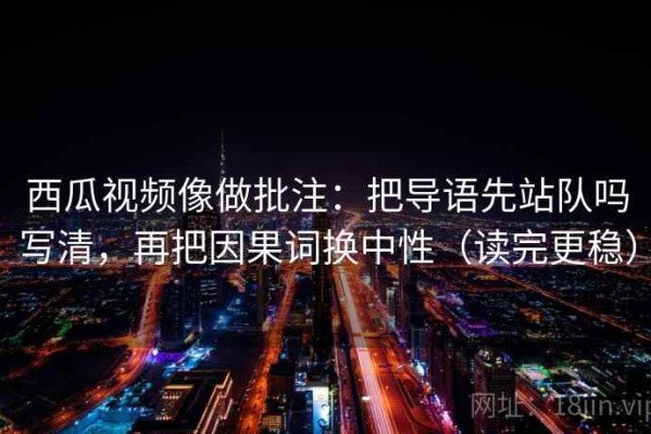 西瓜视频像做批注：把导语先站队吗写清，再把因果词换中性（读完更稳）