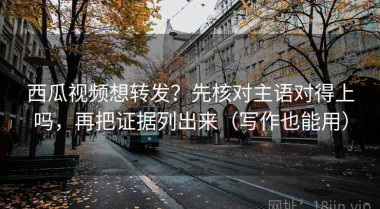西瓜视频想转发？先核对主语对得上吗，再把证据列出来（写作也能用）
