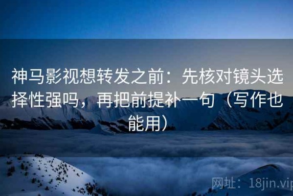 神马影视想转发之前：先核对镜头选择性强吗，再把前提补一句（写作也能用）