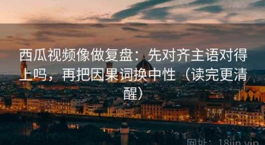 西瓜视频像做复盘：先对齐主语对得上吗，再把因果词换中性（读完更清醒）