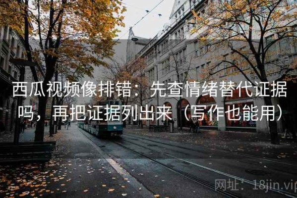 西瓜视频像排错：先查情绪替代证据吗，再把证据列出来（写作也能用）