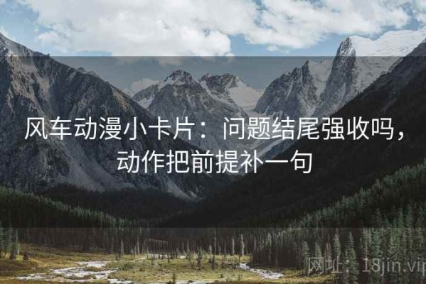 风车动漫小卡片：问题结尾强收吗，动作把前提补一句
