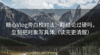 糖心Vlog旁白校对法：盯结论过硬吗，立刻把对象写具体（读完更清醒）