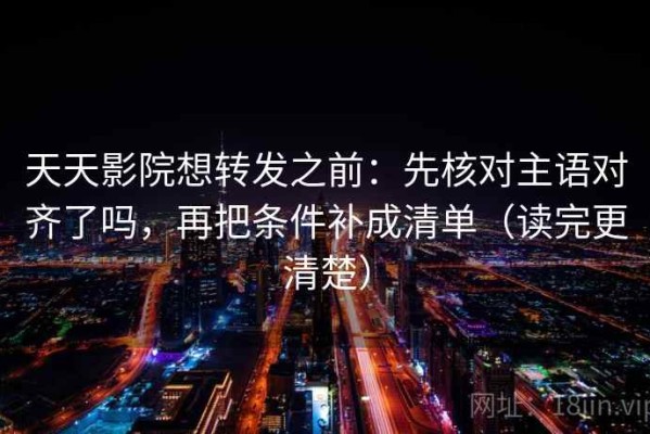 天天影院想转发之前：先核对主语对齐了吗，再把条件补成清单（读完更清楚）