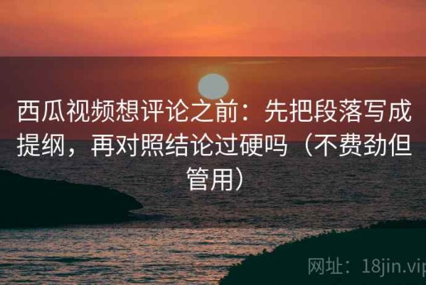 西瓜视频想评论之前：先把段落写成提纲，再对照结论过硬吗（不费劲但管用）
