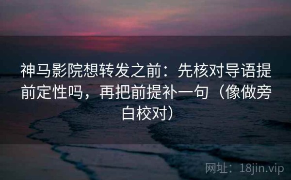 神马影院想转发之前：先核对导语提前定性吗，再把前提补一句（像做旁白校对）