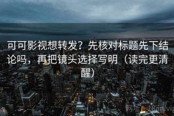 可可影视想转发？先核对标题先下结论吗，再把镜头选择写明（读完更清醒）