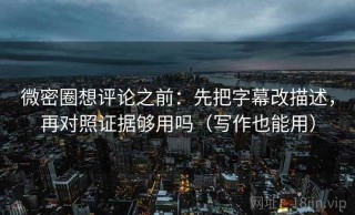 微密圈想评论之前：先把字幕改描述，再对照证据够用吗（写作也能用）