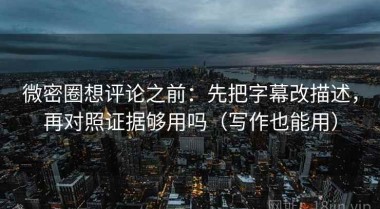 微密圈想评论之前：先把字幕改描述，再对照证据够用吗（写作也能用）