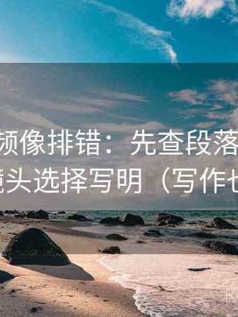 西瓜视频像排错：先查段落跳级吗，再把镜头选择写明（写作也能用）