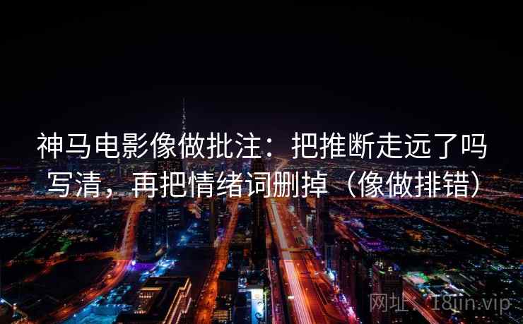 神马电影像做批注:把推断走远了吗写清,再把情绪词删掉(像做排错) 神马电影像做批注:把推断走远了吗写清,再把情绪词删掉(像做排错)