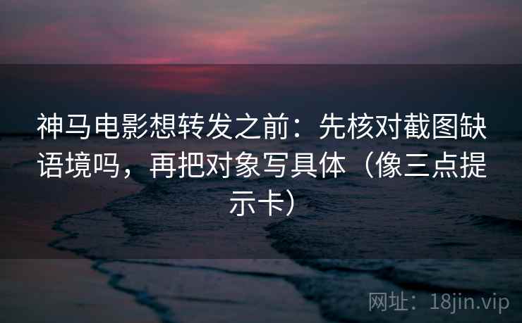 神马电影想转发之前：先核对截图缺语境吗，再把对象写具体（像三点提示卡）