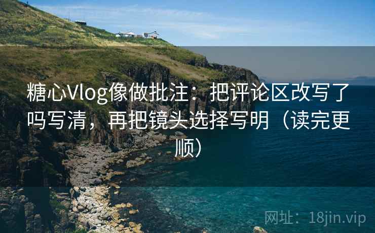 糖心Vlog像做批注：把评论区改写了吗写清，再把镜头选择写明（读完更顺）