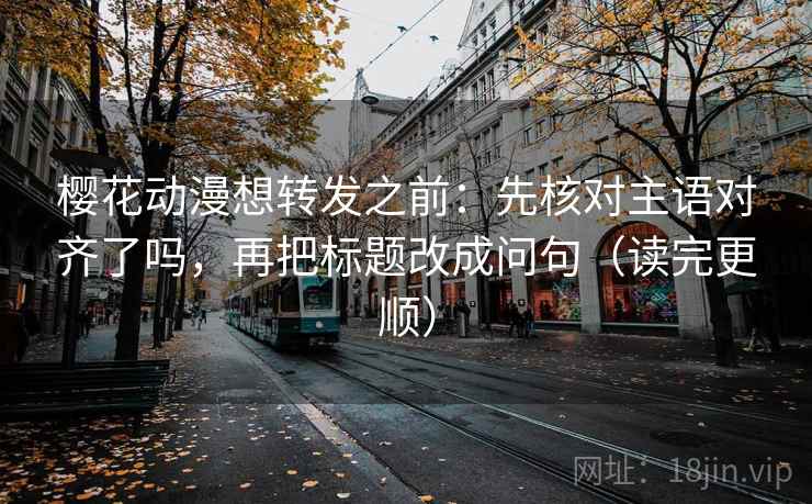樱花动漫想转发之前：先核对主语对齐了吗，再把标题改成问句（读完更顺）