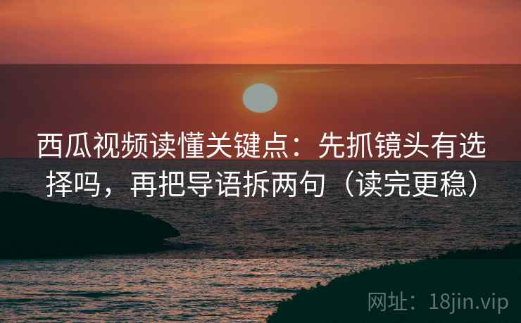 西瓜视频读懂关键点：先抓镜头有选择吗，再把导语拆两句（读完更稳）