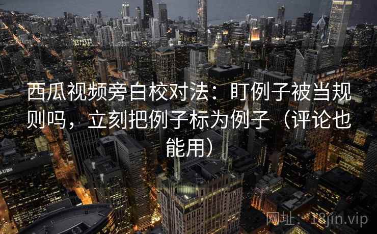 西瓜视频旁白校对法：盯例子被当规则吗，立刻把例子标为例子（评论也能用）