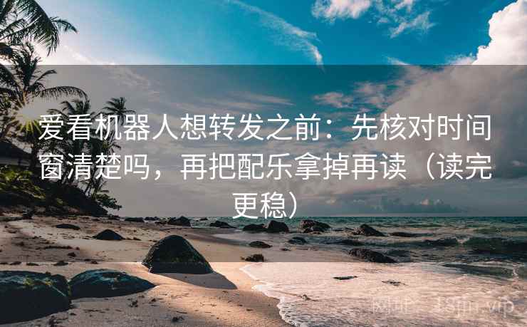 爱看机器人想转发之前：先核对时间窗清楚吗，再把配乐拿掉再读（读完更稳）