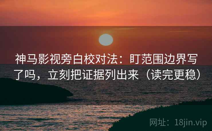 神马影视旁白校对法：盯范围边界写了吗，立刻把证据列出来（读完更稳）