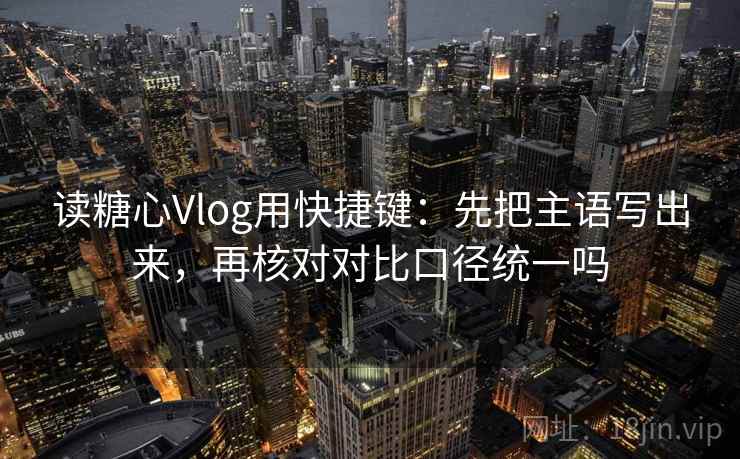 读糖心Vlog用快捷键：先把主语写出来，再核对对比口径统一吗