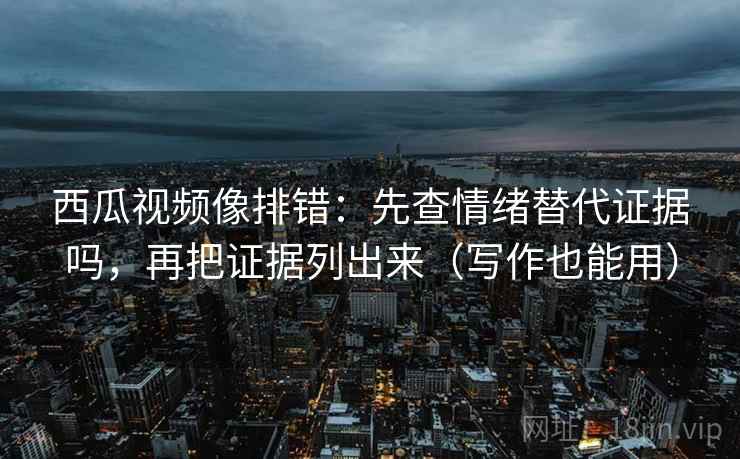西瓜视频像排错：先查情绪替代证据吗，再把证据列出来（写作也能用）