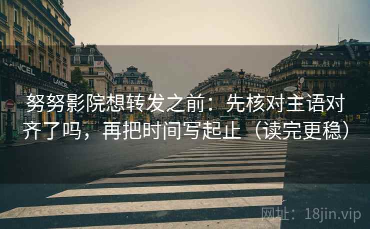 努努影院想转发之前：先核对主语对齐了吗，再把时间写起止（读完更稳）