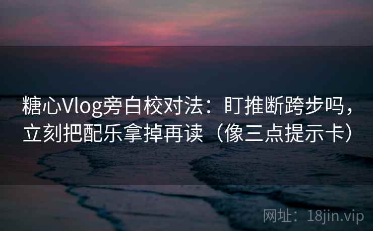 糖心Vlog旁白校对法：盯推断跨步吗，立刻把配乐拿掉再读（像三点提示卡）