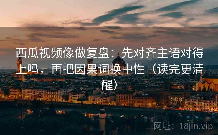 西瓜视频像做复盘：先对齐主语对得上吗，再把因果词换中性（读完更清醒）