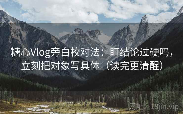 糖心Vlog旁白校对法：盯结论过硬吗，立刻把对象写具体（读完更清醒）