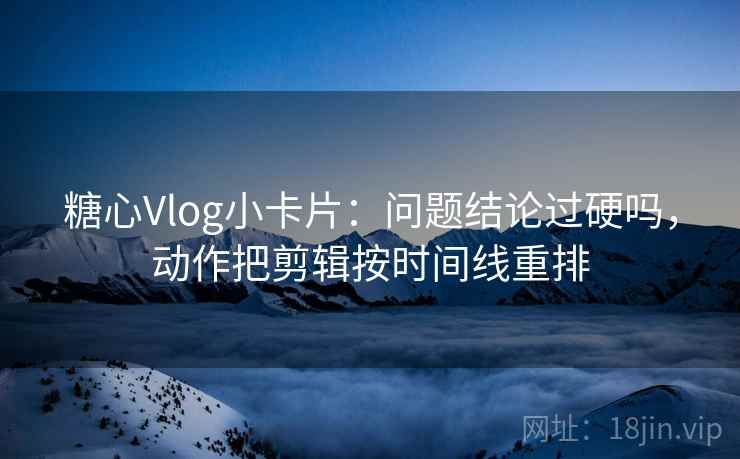 糖心Vlog小卡片：问题结论过硬吗，动作把剪辑按时间线重排