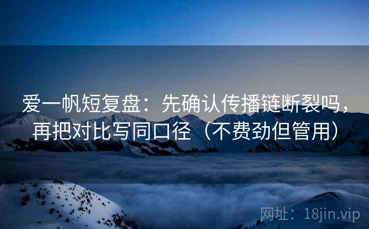 爱一帆短复盘：先确认传播链断裂吗，再把对比写同口径（不费劲但管用）