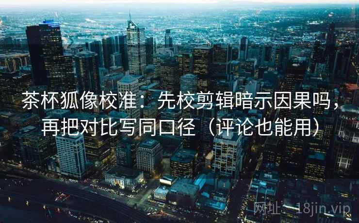 茶杯狐像校准：先校剪辑暗示因果吗，再把对比写同口径（评论也能用）