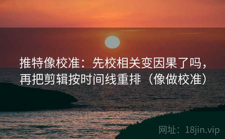 推特像校准：先校相关变因果了吗，再把剪辑按时间线重排（像做校准）