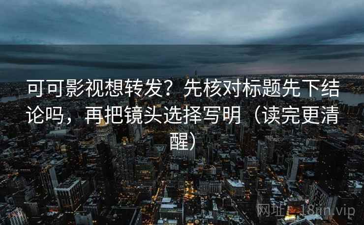 可可影视想转发？先核对标题先下结论吗，再把镜头选择写明（读完更清醒）