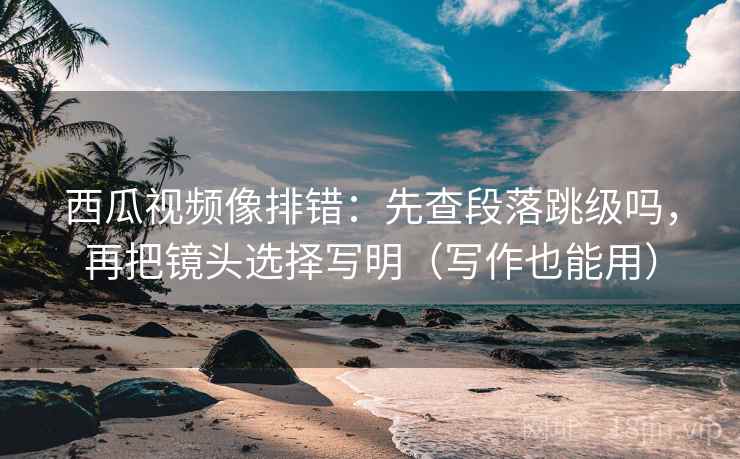 西瓜视频像排错：先查段落跳级吗，再把镜头选择写明（写作也能用）