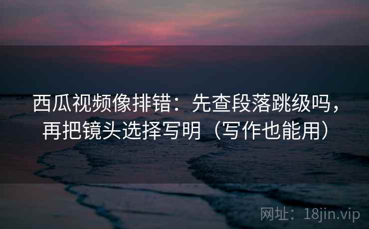 西瓜视频像排错：先查段落跳级吗，再把镜头选择写明（写作也能用）