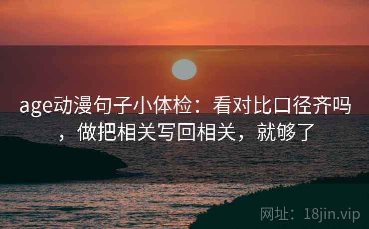 age动漫句子小体检：看对比口径齐吗，做把相关写回相关，就够了