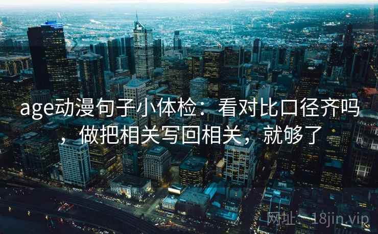 age动漫句子小体检：看对比口径齐吗，做把相关写回相关，就够了