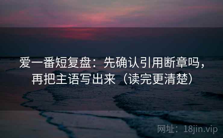 爱一番短复盘：先确认引用断章吗，再把主语写出来（读完更清楚）