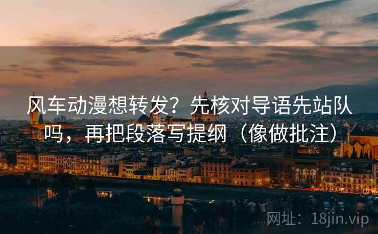 风车动漫想转发？先核对导语先站队吗，再把段落写提纲（像做批注）