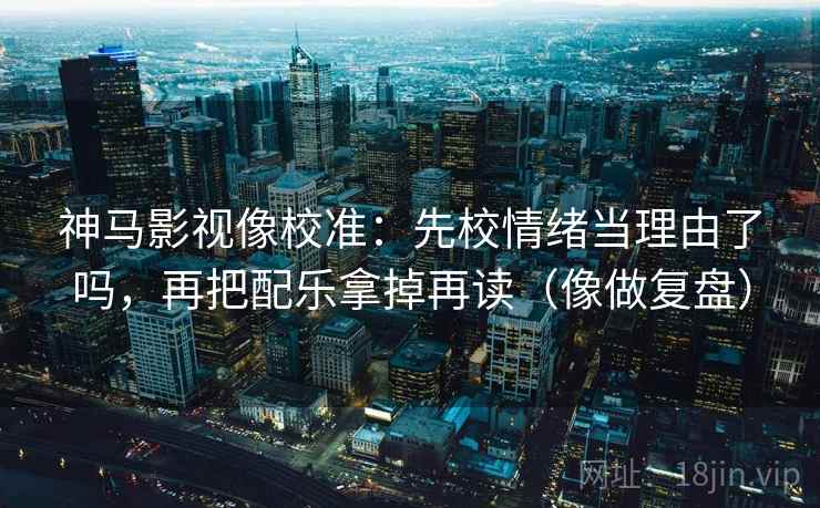 神马影视像校准：先校情绪当理由了吗，再把配乐拿掉再读（像做复盘）