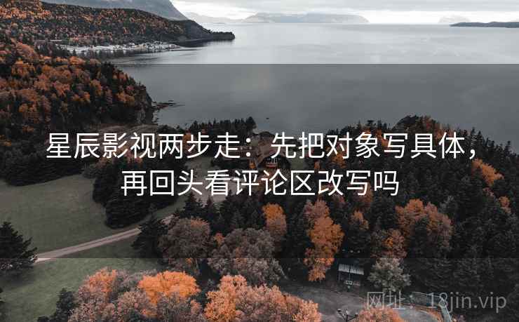 星辰影视两步走：先把对象写具体，再回头看评论区改写吗