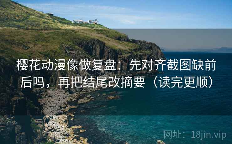 樱花动漫像做复盘：先对齐截图缺前后吗，再把结尾改摘要（读完更顺）