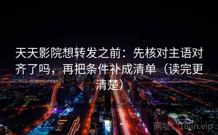 天天影院想转发之前：先核对主语对齐了吗，再把条件补成清单（读完更清楚）