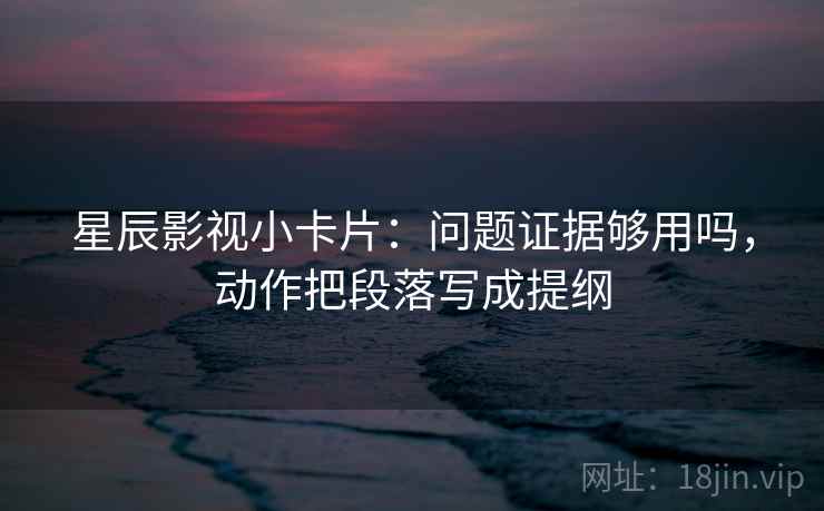 星辰影视小卡片：问题证据够用吗，动作把段落写成提纲